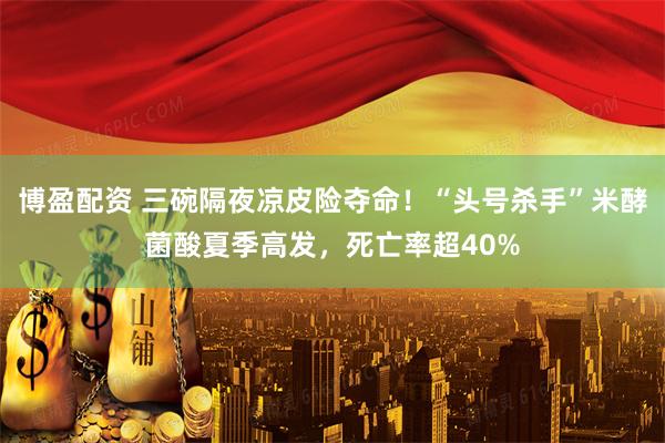 博盈配资 三碗隔夜凉皮险夺命！“头号杀手”米酵菌酸夏季高发，死亡率超40%