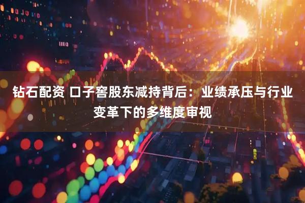 钻石配资 口子窖股东减持背后：业绩承压与行业变革下的多维度审视