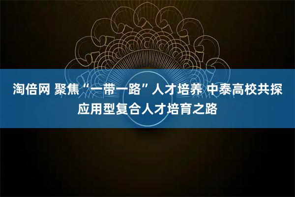 淘倍网 聚焦“一带一路”人才培养 中泰高校共探应用型复合人才培育之路