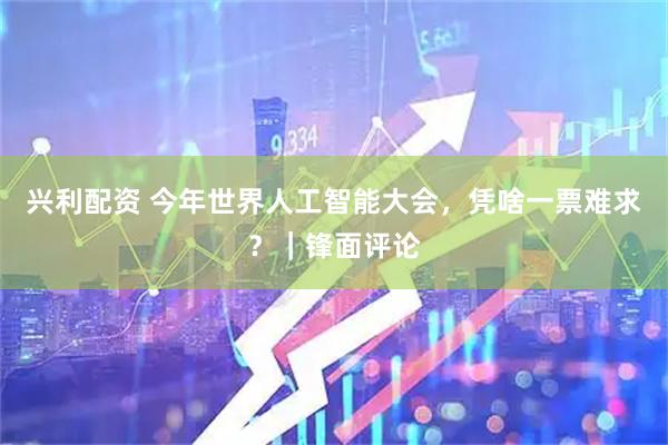 兴利配资 今年世界人工智能大会，凭啥一票难求？｜锋面评论