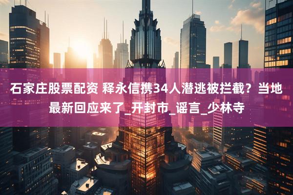 石家庄股票配资 释永信携34人潜逃被拦截？当地最新回应来了_开封市_谣言_少林寺