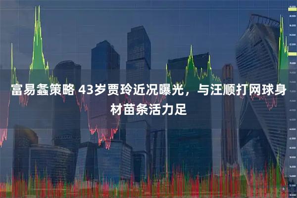 富易螽策略 43岁贾玲近况曝光，与汪顺打网球身材苗条活力足