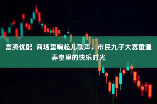 富腾优配  商场里响起儿歌声，市民九子大赛重温弄堂里的快乐时光