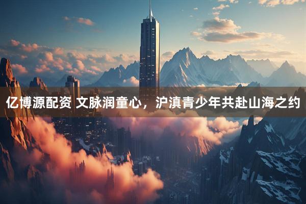 亿博源配资 文脉润童心，沪滇青少年共赴山海之约