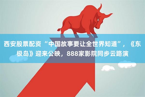 西安股票配资 “中国故事要让全世界知道”，《东极岛》迎来公映，888家影院同步云路演