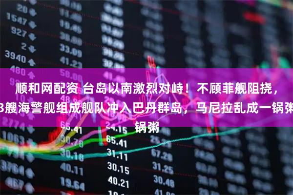 顺和网配资 台岛以南激烈对峙！不顾菲舰阻挠，3艘海警舰组成舰队冲入巴丹群岛，马尼拉乱成一锅粥