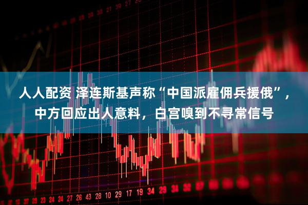 人人配资 泽连斯基声称“中国派雇佣兵援俄”，中方回应出人意料，白宫嗅到不寻常信号