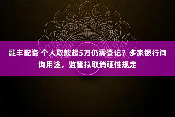 融丰配资 个人取款超5万仍需登记？多家银行问询用途，监管拟取消硬性规定