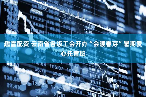 趣富配资 云南省各级工会开办“会暖春芽”暑期爱心托管班