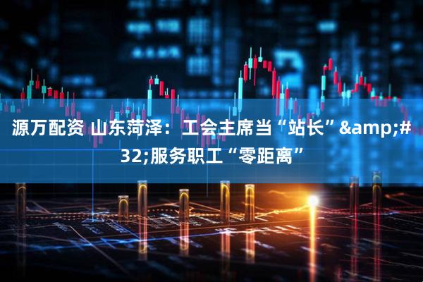 源万配资 山东菏泽：工会主席当“站长”&#32;服务职工“零距离”