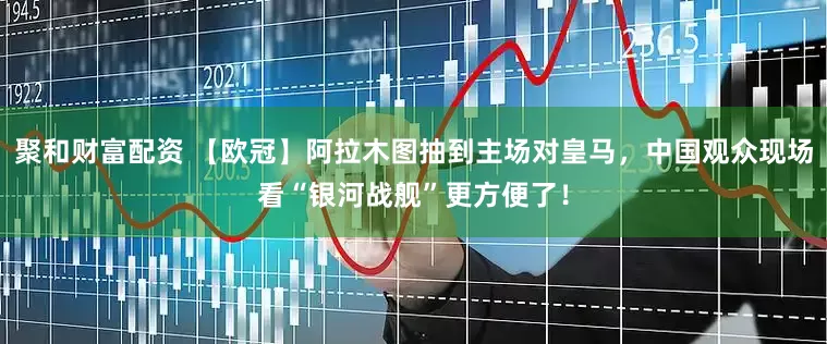 聚和财富配资 【欧冠】阿拉木图抽到主场对皇马，中国观众现场看“银河战舰”更方便了！