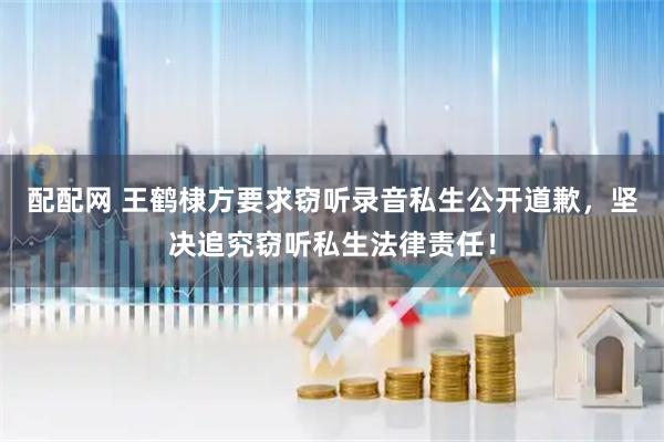 配配网 王鹤棣方要求窃听录音私生公开道歉，坚决追究窃听私生法律责任！