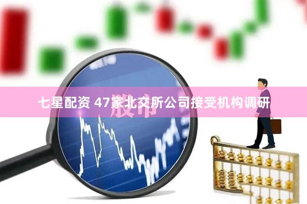 七星配资 47家北交所公司接受机构调研