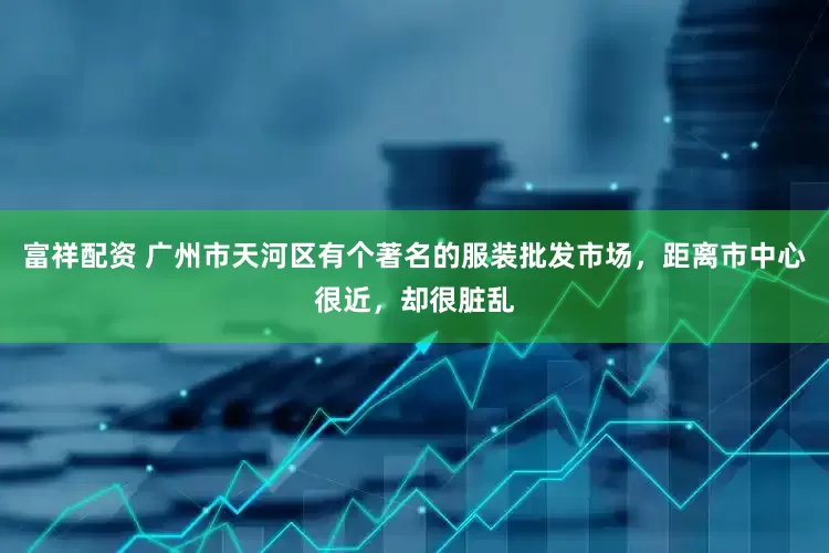 富祥配资 广州市天河区有个著名的服装批发市场，距离市中心很近，却很脏乱