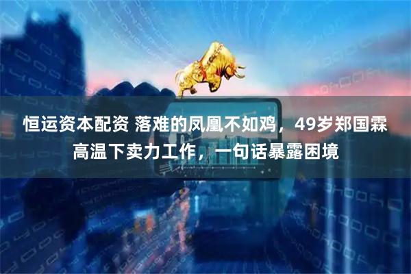 恒运资本配资 落难的凤凰不如鸡，49岁郑国霖高温下卖力工作，一句话暴露困境