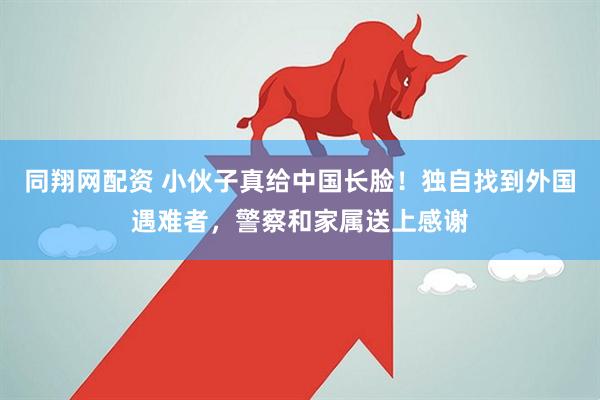 同翔网配资 小伙子真给中国长脸！独自找到外国遇难者，警察和家属送上感谢