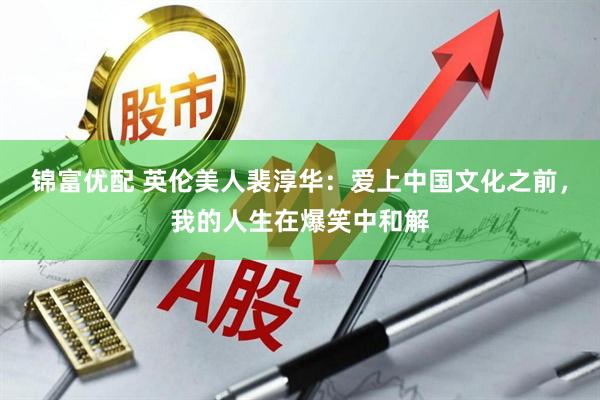 锦富优配 英伦美人裴淳华：爱上中国文化之前，我的人生在爆笑中和解