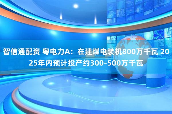 智信通配资 粤电力A：在建煤电装机800万千瓦 2025年内预计投产约300-500万千瓦