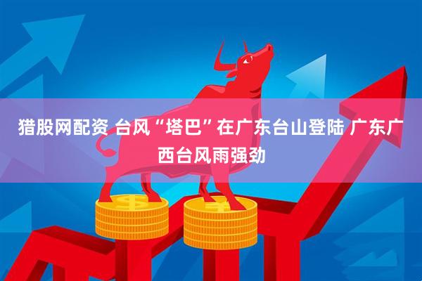 猎股网配资 台风“塔巴”在广东台山登陆 广东广西台风雨强劲
