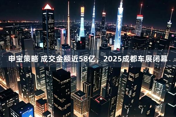申宝策略 成交金额近58亿，2025成都车展闭幕