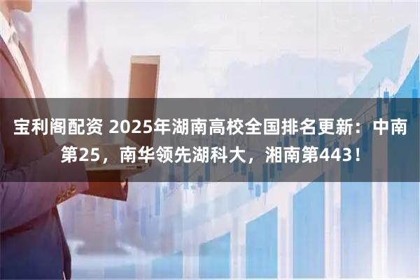 宝利阁配资 2025年湖南高校全国排名更新：中南第25，南华领先湖科大，湘南第443！