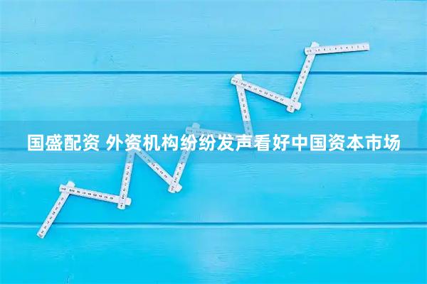 国盛配资 外资机构纷纷发声看好中国资本市场