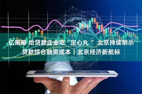 亿策略 给贷款企业吃“定心丸 ” 北京持续明示贷款综合融资成本｜北京经济新航标
