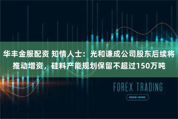 华丰金服配资 知情人士：光和谦成公司股东后续将推动增资，硅料产能规划保留不超过150万吨