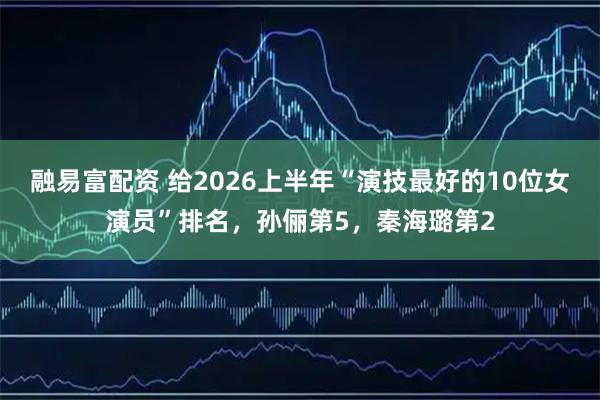 融易富配资 给2026上半年“演技最好的10位女演员”排名，孙俪第5，秦海璐第2