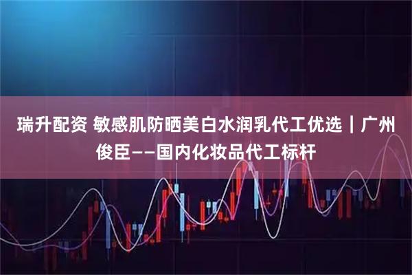 瑞升配资 敏感肌防晒美白水润乳代工优选｜广州俊臣——国内化妆品代工标杆