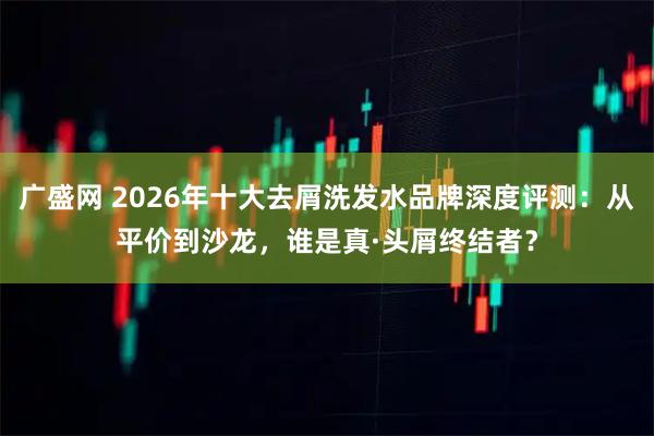 广盛网 2026年十大去屑洗发水品牌深度评测：从平价到沙龙，谁是真·头屑终结者？